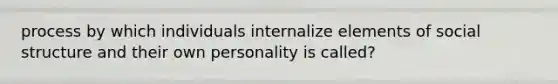 process by which individuals internalize elements of social structure and their own personality is called?