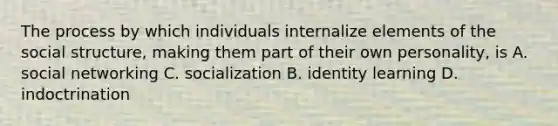 The process by which individuals internalize elements of the social structure, making them part of their own personality, is A. social networking C. socialization B. identity learning D. indoctrination