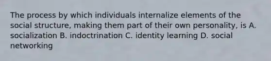 The process by which individuals internalize elements of the social structure, making them part of their own personality, is A. socialization B. indoctrination C. identity learning D. social networking