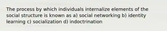 The process by which individuals internalize elements of the social structure is known as a) social networking b) identity learning c) socialization d) indoctrination