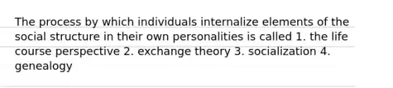 The process by which individuals internalize elements of the social structure in their own personalities is called 1. the life course perspective 2. exchange theory 3. socialization 4. genealogy