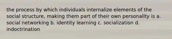 the process by which individuals internalize elements of the social structure, making them part of their own personality is a. social networking b. identity learning c. socialization d. indoctrination