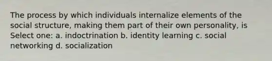 The process by which individuals internalize elements of the social structure, making them part of their own personality, is Select one: a. indoctrination b. identity learning c. social networking d. socialization