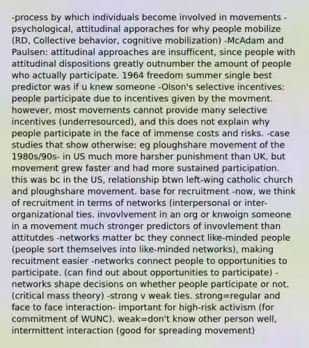 -process by which individuals become involved in movements -psychological, attitudinal apporaches for why people mobilize (RD, Collective behavior, cognitive mobilization) -McAdam and Paulsen: attitudinal approaches are insufficent, since people with attitudinal dispositions greatly outnumber the amount of people who actually participate. 1964 freedom summer single best predictor was if u knew someone -Olson's selective incentives: people participate due to incentives given by the movment. however, most movements cannot provide many selective incentives (underresourced), and this does not explain why people participate in the face of immense costs and risks. -case studies that show otherwise: eg ploughshare movement of the 1980s/90s- in US much more harsher punishment than UK, but movement grew faster and had more sustained participation. this was bc in the US, relationship btwn left-wing catholic church and ploughshare movement. base for recruitment -now, we think of recruitment in terms of networks (interpersonal or inter-organizational ties. invovlvement in an org or knwoign someone in a movement much stronger predictors of invovlement than attitutdes -networks matter bc they connect like-minded people (people sort themselves into like-minded networks), making recuitment easier -networks connect people to opportunities to participate. (can find out about opportunities to participate) -networks shape decisions on whether people participate or not. (critical mass theory) -strong v weak ties. strong=regular and face to face interaction- important for high-risk activism (for commitment of WUNC). weak=don't know other person well, intermittent interaction (good for spreading movement)