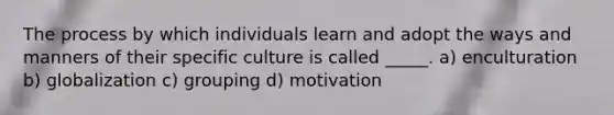 The process by which individuals learn and adopt the ways and manners of their specific culture is called _____. a) enculturation b) globalization c) grouping d) motivation