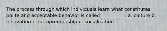 The process through which individuals learn what constitutes polite and acceptable behavior is called __________. a. culture b. innovation c. intrapreneurship d. socialization