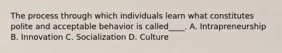 The process through which individuals learn what constitutes polite and acceptable behavior is called____. A. Intrapreneurship B. Innovation C. Socialization D. Culture