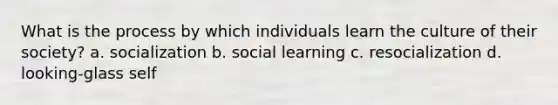 What is the process by which individuals learn the culture of their society? a. socialization b. social learning c. resocialization d. looking-glass self