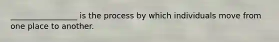 _________________ is the process by which individuals move from one place to another.