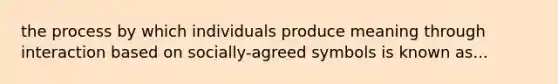 the process by which individuals produce meaning through interaction based on socially-agreed symbols is known as...