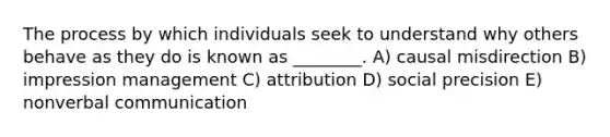 The process by which individuals seek to understand why others behave as they do is known as ________. A) causal misdirection B) impression management C) attribution D) social precision E) nonverbal communication