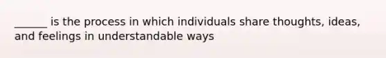 ______ is the process in which individuals share thoughts, ideas, and feelings in understandable ways