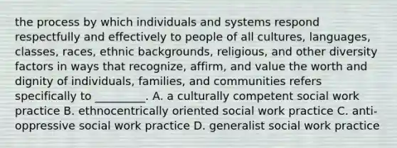 the process by which individuals and systems respond respectfully and effectively to people of all cultures, languages, classes, races, ethnic backgrounds, religious, and other diversity factors in ways that recognize, affirm, and value the worth and dignity of individuals, families, and communities refers specifically to _________. A. a culturally competent social work practice B. ethnocentrically oriented social work practice C. anti-oppressive social work practice D. generalist social work practice