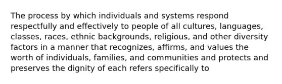 The process by which individuals and systems respond respectfully and effectively to people of all cultures, languages, classes, races, ethnic backgrounds, religious, and other diversity factors in a manner that recognizes, affirms, and values the worth of individuals, families, and communities and protects and preserves the dignity of each refers specifically to