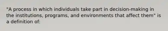 "A process in which individuals take part in decision-making in the institutions, programs, and environments that affect them" is a definition of: