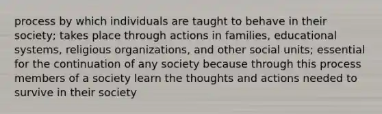 process by which individuals are taught to behave in their society; takes place through actions in families, educational systems, religious organizations, and other social units; essential for the continuation of any society because through this process members of a society learn the thoughts and actions needed to survive in their society