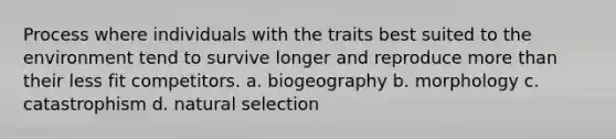 Process where individuals with the traits best suited to the environment tend to survive longer and reproduce more than their less fit competitors. a. biogeography b. morphology c. catastrophism d. natural selection