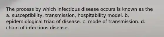 The process by which infectious disease occurs is known as the a. susceptibility, transmission, hospitability model. b. epidemiological triad of disease. c. mode of transmission. d. chain of infectious disease.