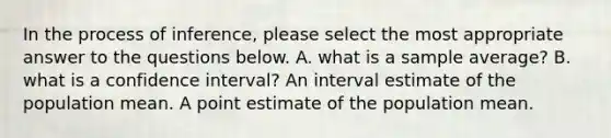 In the process of inference, please select the most appropriate answer to the questions below. A. what is a sample average? B. what is a confidence interval? An interval estimate of the population mean. A point estimate of the population mean.