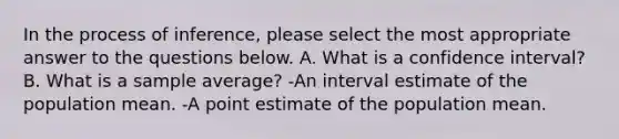 In the process of inference, please select the most appropriate answer to the questions below. A. What is a confidence interval? B. What is a sample average? -An interval estimate of the population mean. -A point estimate of the population mean.