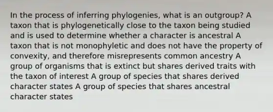 In the process of inferring phylogenies, what is an outgroup? A taxon that is phylogenetically close to the taxon being studied and is used to determine whether a character is ancestral A taxon that is not monophyletic and does not have the property of convexity, and therefore misrepresents common ancestry A group of organisms that is extinct but shares derived traits with the taxon of interest A group of species that shares derived character states A group of species that shares ancestral character states