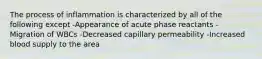 The process of inflammation is characterized by all of the following except -Appearance of acute phase reactants -Migration of WBCs -Decreased capillary permeability -Increased blood supply to the area