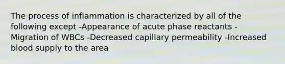 The process of inflammation is characterized by all of the following except -Appearance of acute phase reactants -Migration of WBCs -Decreased capillary permeability -Increased blood supply to the area