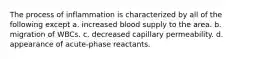 The process of inflammation is characterized by all of the following except a. increased blood supply to the area. b. migration of WBCs. c. decreased capillary permeability. d. appearance of acute-phase reactants.