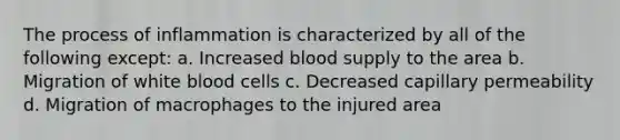 The process of inflammation is characterized by all of the following except: a. Increased blood supply to the area b. Migration of white blood cells c. Decreased capillary permeability d. Migration of macrophages to the injured area