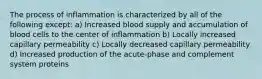 The process of inflammation is characterized by all of the following except: a) Increased blood supply and accumulation of blood cells to the center of inflammation b) Locally increased capillary permeability c) Locally decreased capillary permeability d) Increased production of the acute-phase and complement system proteins