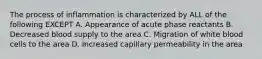 The process of inflammation is characterized by ALL of the following EXCEPT A. Appearance of acute phase reactants B. Decreased blood supply to the area C. Migration of white blood cells to the area D. Increased capillary permeability in the area