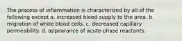 The process of inflammation is characterized by all of the following except a. increased blood supply to the area. b. migration of white blood cells. c. decreased capillary permeability. d. appearance of acute-phase reactants.