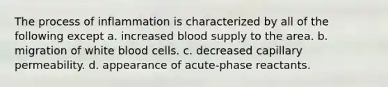 The process of inflammation is characterized by all of the following except a. increased blood supply to the area. b. migration of white blood cells. c. decreased capillary permeability. d. appearance of acute-phase reactants.