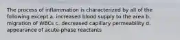 The process of inflammation is characterized by all of the following except a. increased blood supply to the area b. migration of WBCs c. decreased capillary permeability d. appearance of acute-phase reactants