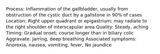 Process: Inflammation of the gallbladder, usually from obstruction of the cystic duct by a gallstone in 90% of cases Location: Right upper quadrant or epigastrium; may radiate to the right shoulder of interscapular area Quality: Steady, aching Timing: Gradual onset; course longer than in biliary colic Aggravate: Jarring, deep breathing Associated symptoms: Anorexia, nausea, vomiting, fever, No jaundice