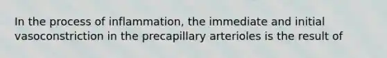 In the process of inflammation, the immediate and initial vasoconstriction in the precapillary arterioles is the result of