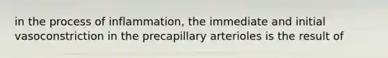 in the process of inflammation, the immediate and initial vasoconstriction in the precapillary arterioles is the result of