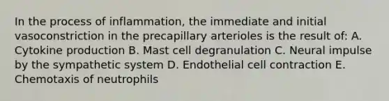 In the process of inflammation, the immediate and initial vasoconstriction in the precapillary arterioles is the result of: A. Cytokine production B. Mast cell degranulation C. Neural impulse by the sympathetic system D. Endothelial cell contraction E. Chemotaxis of neutrophils