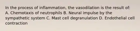 In the process of inflammation, the vasodilation is the result of: A. Chemotaxis of neutrophils B. Neural impulse by the sympathetic system C. Mast cell degranulation D. Endothelial cell contraction