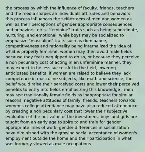 the process by which the influence of faculty, friends, teachers and the media shapes an individuals attitudes and behaviors. this process influences the self-esteem of men and women as well as their perceptions of gender appropriate consequences and behaviors. girls- "feminine" traits such as being subordinate, nurturing, and emotional, while boys may be socialized to emphasize "masculine" traits such as dominance, competitiveness and rationality being internalized the idea of what is properly feminine, women may then avoid male fields because they feel unequipped to do so, or because they perceive a non pecuniary cost of acting in an unfeminine manner. they may expect to be less successful in the field, lowering anticipated benefits. if women are raised to believe they lack competence in masculine subjects, like math and science, the belief would raise their perceived costs and lower their perceived benefits to entry into fields emphasizing this knowledge . men may see traditionally female fields as inappropriate for similar reasons. negative attitudes of family, friends, teachers towards women's college attendance may have also reduced attendance by creating a non pecuniary cost that lower their subjective evaluation of the net value of the investment. boys and girls are taught from an early age to spire to and train for gender appropriate lines of work. gender differences in socialization have diminished with the growing social acceptance of women's employment outside the home and their participation in what was formerly viewed as male occupations.