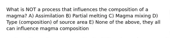 What is NOT a process that influences the composition of a magma? A) Assimilation B) Partial melting C) Magma mixing D) Type (composition) of source area E) None of the above, they all can influence magma composition