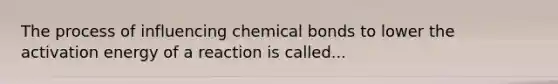 The process of influencing chemical bonds to lower the activation energy of a reaction is called...