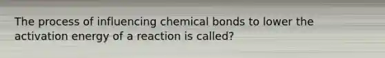 The process of influencing chemical bonds to lower the activation energy of a reaction is called?