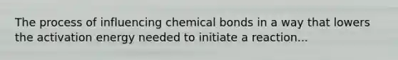 The process of influencing chemical bonds in a way that lowers the activation energy needed to initiate a reaction...