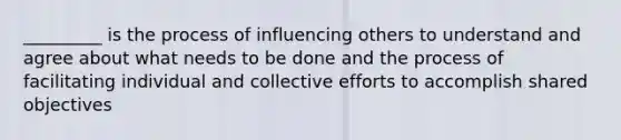 _________ is the process of influencing others to understand and agree about what needs to be done and the process of facilitating individual and collective efforts to accomplish shared objectives