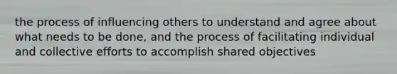 the process of influencing others to understand and agree about what needs to be done, and the process of facilitating individual and collective efforts to accomplish shared objectives