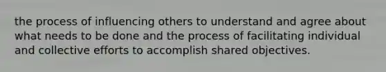 the process of influencing others to understand and agree about what needs to be done and the process of facilitating individual and collective efforts to accomplish shared objectives.