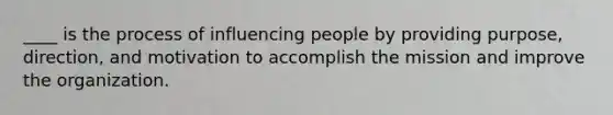 ____ is the process of influencing people by providing purpose, direction, and motivation to accomplish the mission and improve the organization.