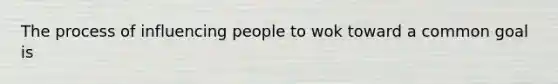 The process of influencing people to wok toward a common goal is