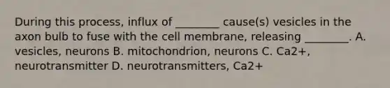 During this process, influx of ________ cause(s) vesicles in the axon bulb to fuse with the cell membrane, releasing ________. A. vesicles, neurons B. mitochondrion, neurons C. Ca2+, neurotransmitter D. neurotransmitters, Ca2+